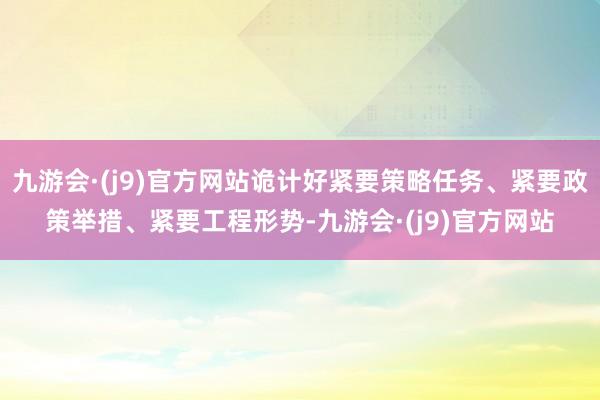 九游会·(j9)官方网站诡计好紧要策略任务、紧要政策举措、紧要工程形势-九游会·(j9)官方网站