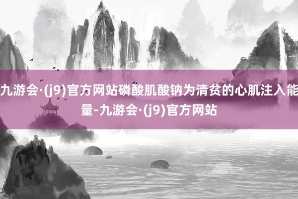 九游会·(j9)官方网站磷酸肌酸钠为清贫的心肌注入能量-九游会·(j9)官方网站