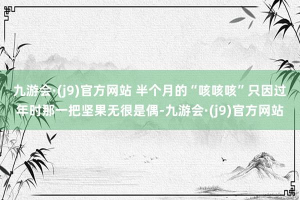 九游会·(j9)官方网站 半个月的“咳咳咳”只因过年时那一把坚果无很是偶-九游会·(j9)官方网站