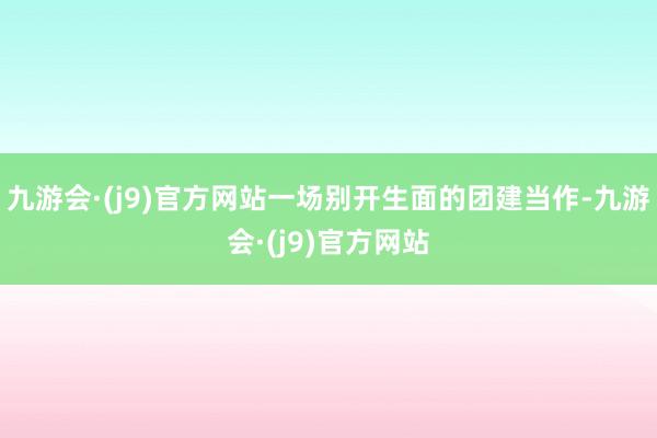 九游会·(j9)官方网站一场别开生面的团建当作-九游会·(j9)官方网站