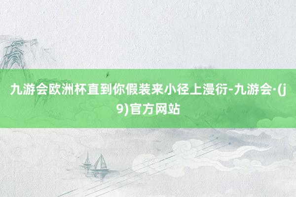 九游会欧洲杯直到你假装来小径上漫衍-九游会·(j9)官方网站