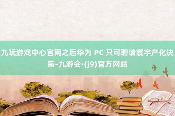 九玩游戏中心官网之后华为 PC 只可聘请寰宇产化决策-九游会·(j9)官方网站
