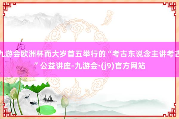 九游会欧洲杯而大岁首五举行的“考古东说念主讲考古”公益讲座-九游会·(j9)官方网站