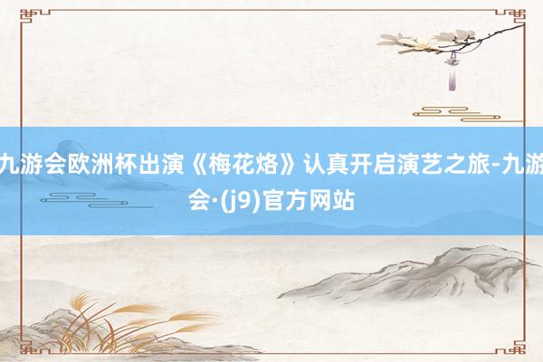 九游会欧洲杯出演《梅花烙》认真开启演艺之旅-九游会·(j9)官方网站