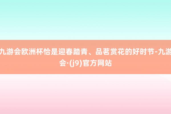 九游会欧洲杯恰是迎春踏青、品茗赏花的好时节-九游会·(j9)官方网站