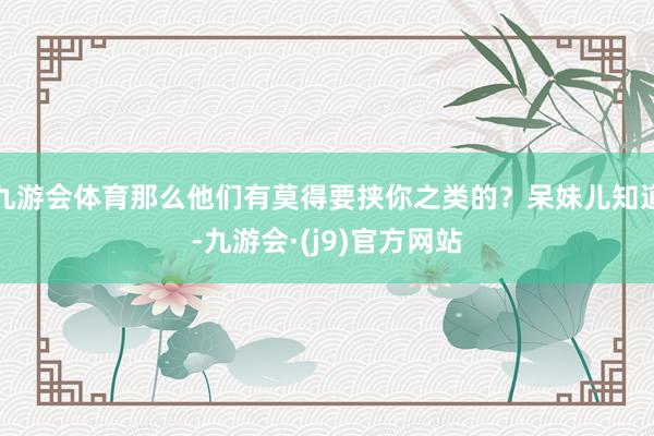 九游会体育那么他们有莫得要挟你之类的？呆妹儿知道-九游会·(j9)官方网站
