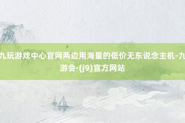 九玩游戏中心官网两边用海量的低价无东说念主机-九游会·(j9)官方网站