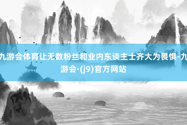 九游会体育让无数粉丝和业内东谈主士齐大为畏惧-九游会·(j9)官方网站