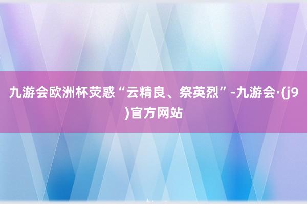 九游会欧洲杯荧惑“云精良、祭英烈”-九游会·(j9)官方网站