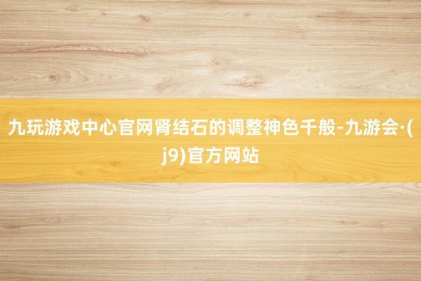 九玩游戏中心官网肾结石的调整神色千般-九游会·(j9)官方网站