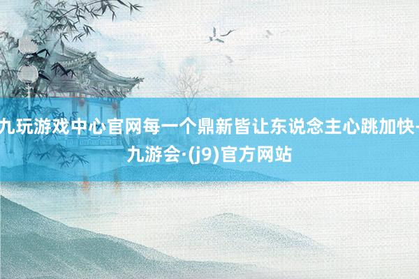 九玩游戏中心官网每一个鼎新皆让东说念主心跳加快-九游会·(j9)官方网站