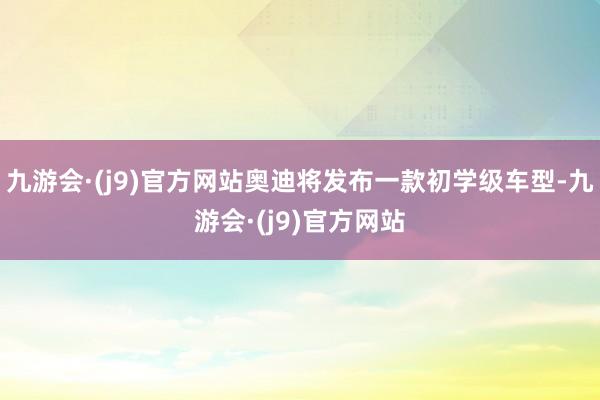 九游会·(j9)官方网站奥迪将发布一款初学级车型-九游会·(j9)官方网站