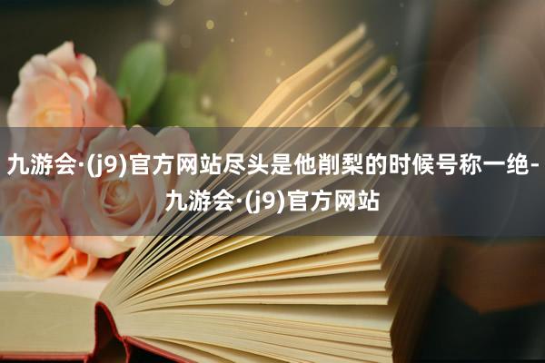 九游会·(j9)官方网站尽头是他削梨的时候号称一绝-九游会·(j9)官方网站