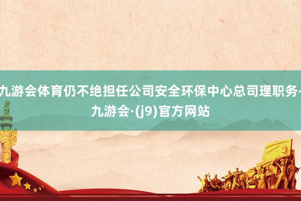 九游会体育仍不绝担任公司安全环保中心总司理职务-九游会·(j9)官方网站