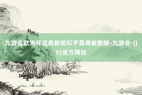 九游会欧洲杯这条新闻似乎莫得被删除-九游会·(j9)官方网站