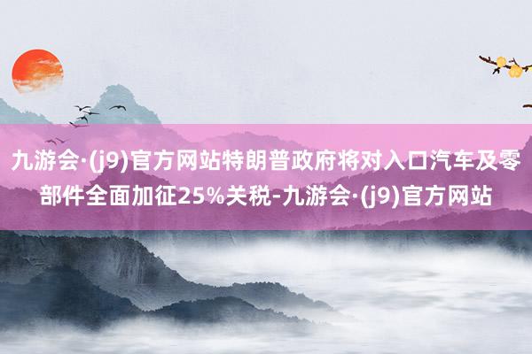 九游会·(j9)官方网站特朗普政府将对入口汽车及零部件全面加征25%关税-九游会·(j9)官方网站