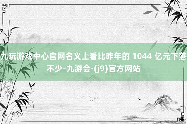 九玩游戏中心官网名义上看比昨年的 1044 亿元下落不少-九游会·(j9)官方网站