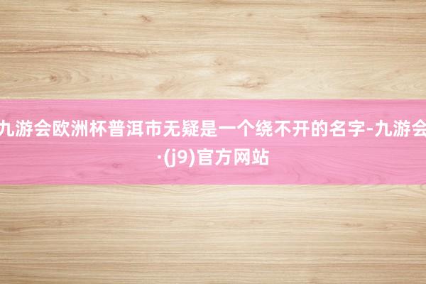 九游会欧洲杯普洱市无疑是一个绕不开的名字-九游会·(j9)官方网站
