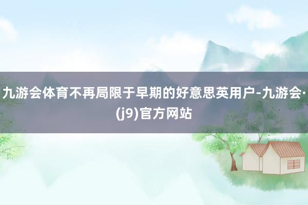 九游会体育不再局限于早期的好意思英用户-九游会·(j9)官方网站