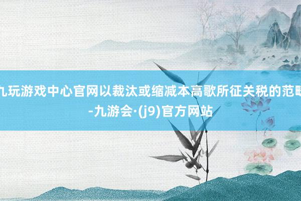九玩游戏中心官网以裁汰或缩减本高歌所征关税的范畴-九游会·(j9)官方网站