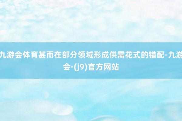九游会体育甚而在部分领域形成供需花式的错配-九游会·(j9)官方网站