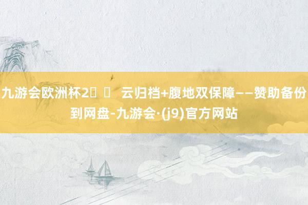 九游会欧洲杯2️⃣ 云归档+腹地双保障——赞助备份到网盘-九游会·(j9)官方网站