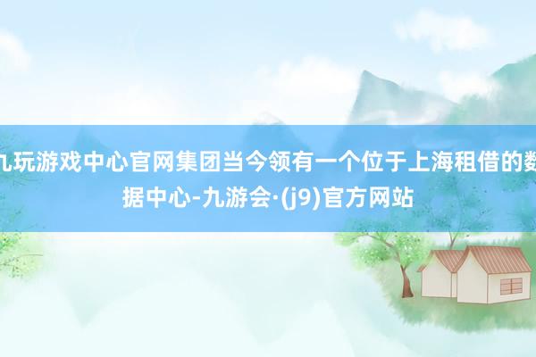 九玩游戏中心官网集团当今领有一个位于上海租借的数据中心-九游会·(j9)官方网站