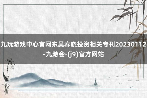 九玩游戏中心官网东吴春晓投资相关专刊20230112-九游会·(j9)官方网站