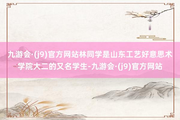 九游会·(j9)官方网站　　林同学是山东工艺好意思术学院大二的又名学生-九游会·(j9)官方网站