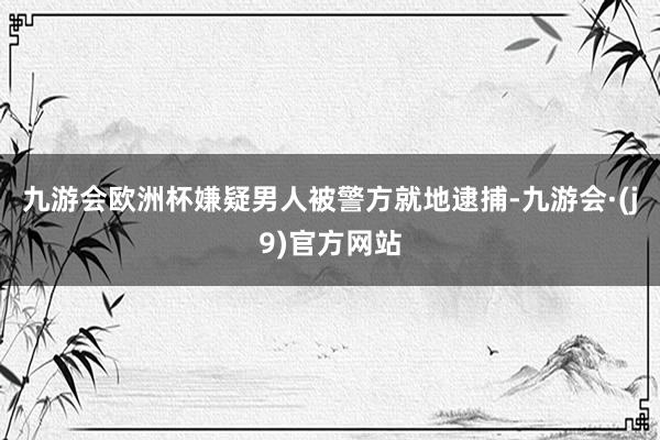 九游会欧洲杯嫌疑男人被警方就地逮捕-九游会·(j9)官方网站