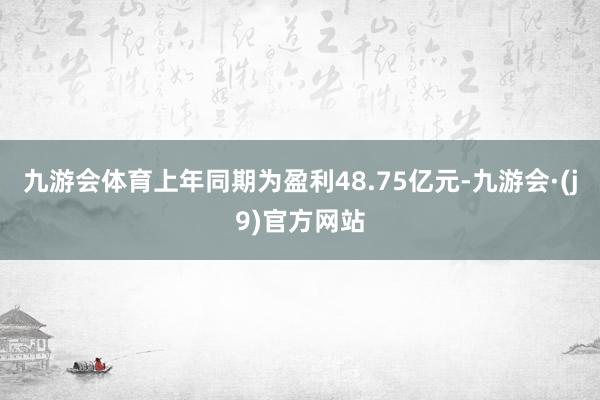 九游会体育上年同期为盈利48.75亿元-九游会·(j9)官方网站
