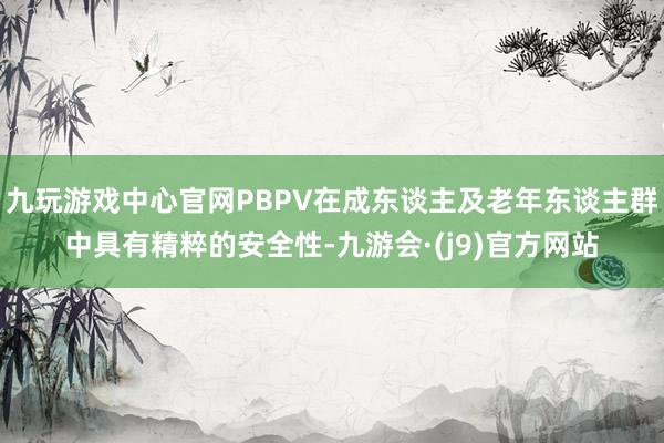 九玩游戏中心官网PBPV在成东谈主及老年东谈主群中具有精粹的安全性-九游会·(j9)官方网站