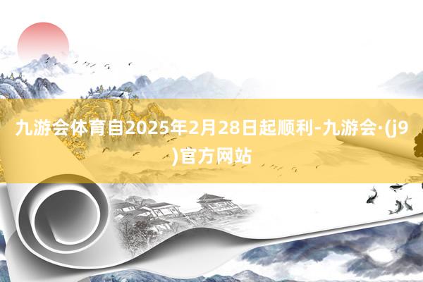 九游会体育自2025年2月28日起顺利-九游会·(j9)官方网站