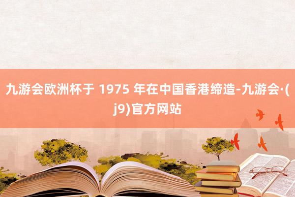 九游会欧洲杯于 1975 年在中国香港缔造-九游会·(j9)官方网站