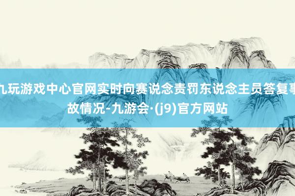 九玩游戏中心官网实时向赛说念责罚东说念主员答复事故情况-九游会·(j9)官方网站