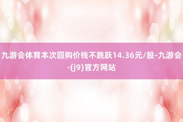 九游会体育本次回购价钱不跳跃14.36元/股-九游会·(j9)官方网站