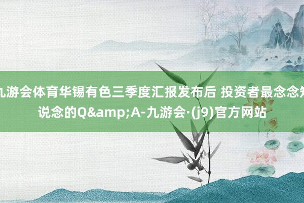 九游会体育华锡有色三季度汇报发布后 投资者最念念知说念的Q&A-九游会·(j9)官方网站