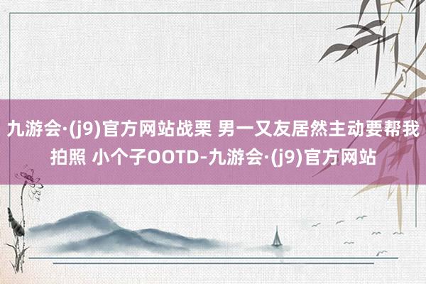 九游会·(j9)官方网站战栗 男一又友居然主动要帮我拍照 小个子OOTD-九游会·(j9)官方网站