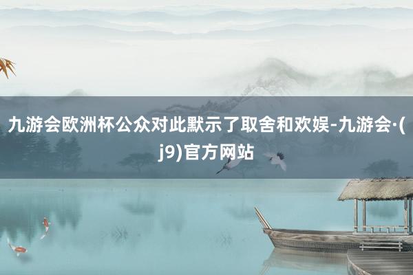 九游会欧洲杯公众对此默示了取舍和欢娱-九游会·(j9)官方网站