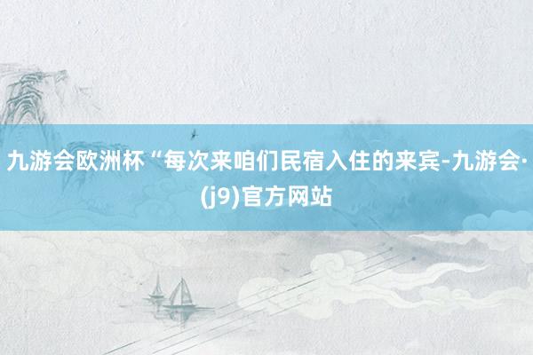 九游会欧洲杯“每次来咱们民宿入住的来宾-九游会·(j9)官方网站