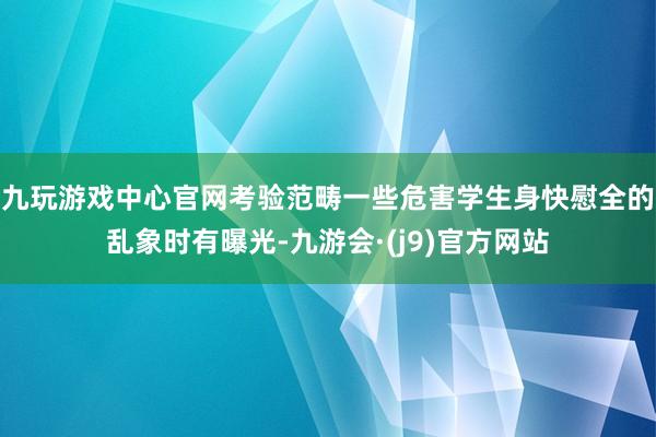 九玩游戏中心官网考验范畴一些危害学生身快慰全的乱象时有曝光-九游会·(j9)官方网站