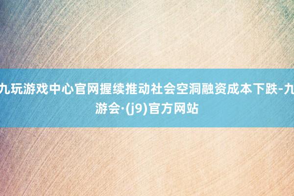 九玩游戏中心官网握续推动社会空洞融资成本下跌-九游会·(j9)官方网站