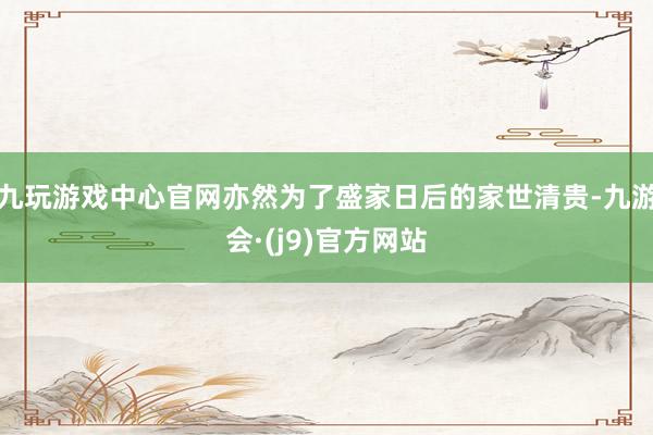 九玩游戏中心官网亦然为了盛家日后的家世清贵-九游会·(j9)官方网站