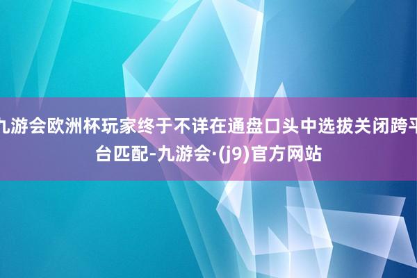 九游会欧洲杯玩家终于不详在通盘口头中选拔关闭跨平台匹配-九游会·(j9)官方网站