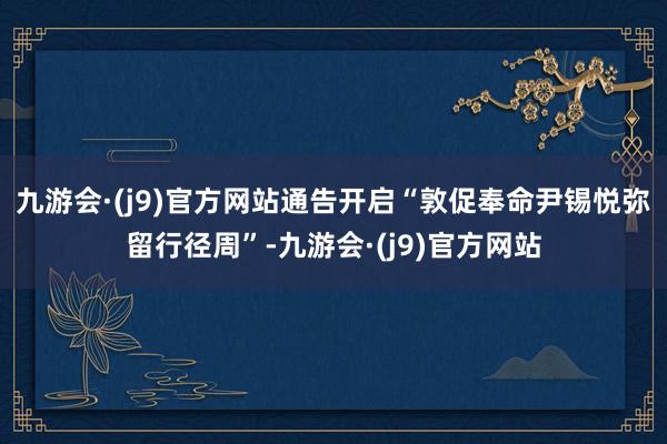 九游会·(j9)官方网站通告开启“敦促奉命尹锡悦弥留行径周”-九游会·(j9)官方网站