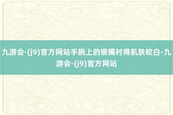 九游会·(j9)官方网站手腕上的银镯衬得肌肤皎白-九游会·(j9)官方网站