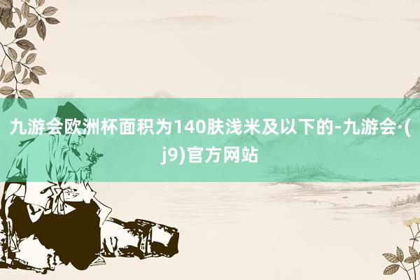 九游会欧洲杯面积为140肤浅米及以下的-九游会·(j9)官方网站
