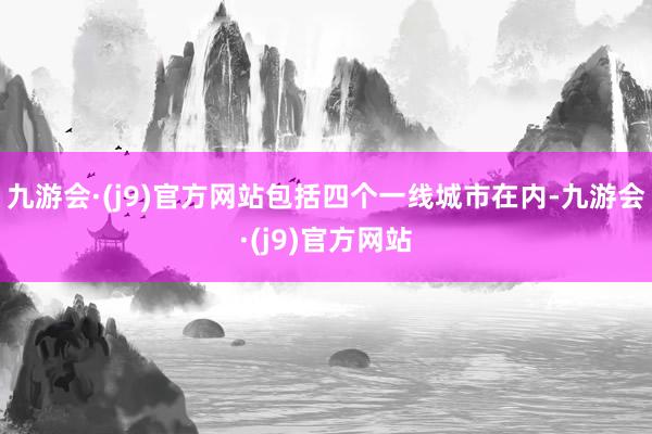 九游会·(j9)官方网站包括四个一线城市在内-九游会·(j9)官方网站
