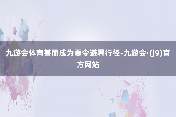 九游会体育甚而成为夏令避暑行径-九游会·(j9)官方网站