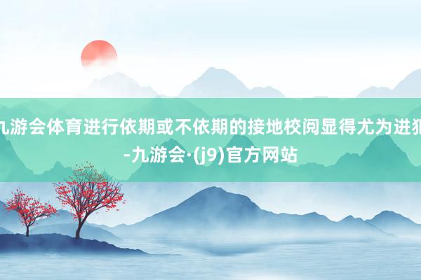 九游会体育进行依期或不依期的接地校阅显得尤为进犯-九游会·(j9)官方网站